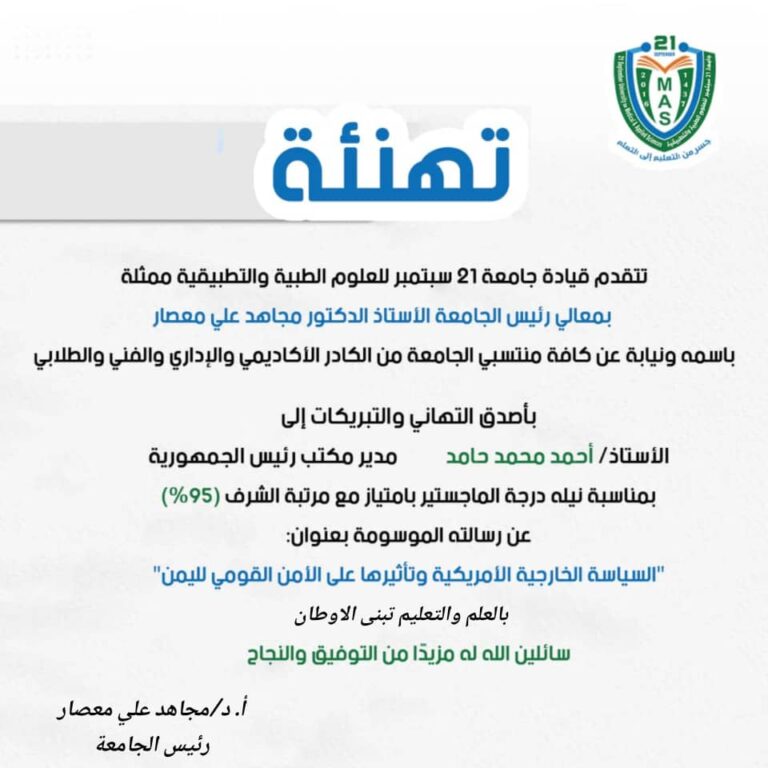 تهنئةتتقدم قيادة جامعة 21 سبتمبر للعلوم الطبية والتطبيقية ممثلة بمعالي رئيس الجامعة الأستاذ الدكتور مجاهد علي معصارباسمه ونيابة عن كافة منتسبي الجامعة من الكادر الأكاديمي والإداري والفني والطلابيبأصدق التهاني والتبريكات إلىالأستاذ/ أحمد محمد حامدمدير مكتب رئيس الجمهوريةبمناسبة نيله درجة الماجستير بامتياز مع مرتبة الشرف (95%)عن رسالته الموسومة بعنوان:”السياسة الخارجية الأمريكية وتأثيرها على الأمن القومي لليمن”سائلين الله له مزيدًا من التوفيق والنجاح.