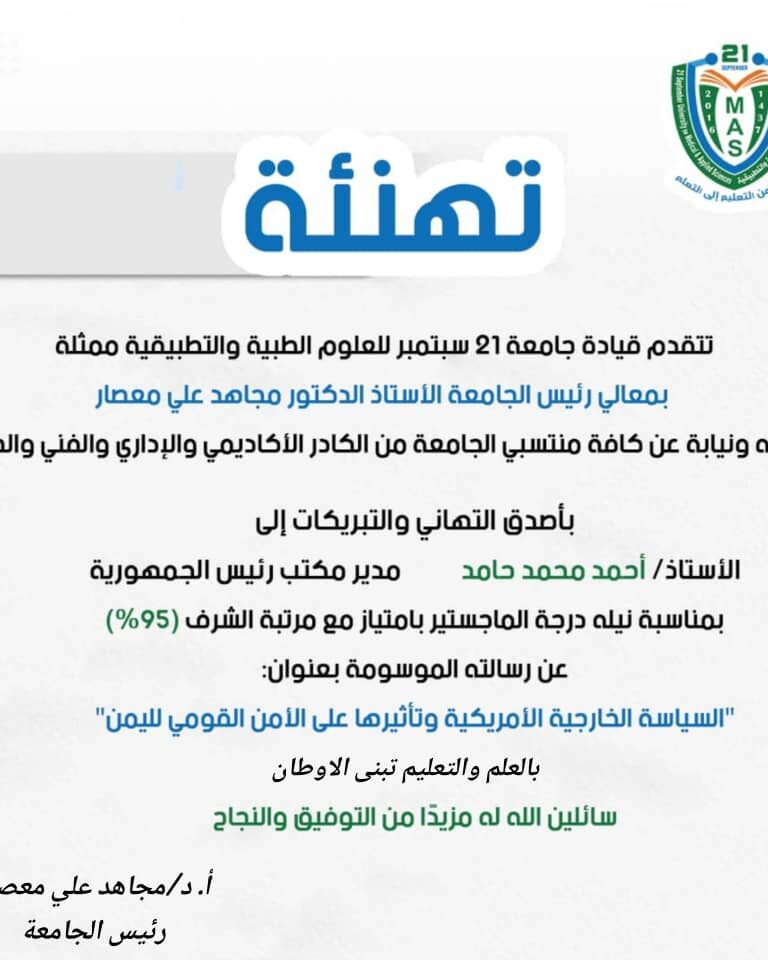 تهنئةتتقدم قيادة جامعة 21 سبتمبر للعلوم الطبية والتطبيقية ممثلة بمعالي رئيس الجامعة الأستاذ الدكتور مجاهد علي معصارباسمه ونيابة عن كافة منتسبي الجامعة من الكادر الأكاديمي والإداري والفني والطلابيبأصدق التهاني والتبريكات إلىالأستاذ/ أحمد محمد حامدمدير مكتب رئيس الجمهوريةبمناسبة نيله درجة الماجستير بامتياز مع مرتبة الشرف (95%)عن رسالته الموسومة بعنوان:”السياسة الخارجية الأمريكية وتأثيرها على الأمن القومي لليمن”سائلين الله له مزيدًا من التوفيق والنجاح.