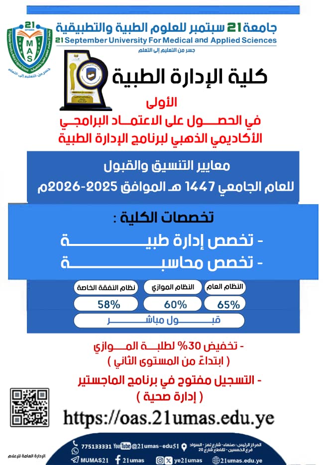 *🔹استمرار التنسيق والتسجيل والقبول للعام 2026-2027م *🔹 # تعلن كلية الإدارة الطبية بجامعة 21 سبتمبر،  استمرار التنسيق والقبول، لجميع الانظمة ( النظام العام-  النظام الموازي- نظام النفقة الخاصة ) ، للعام الجامعي 2026-2027م ،وللتخصصات التالية:🔹بكالوريوس الادارة الطبية 🔹بكالوريوس المحاسبة ،،جميع الانظمة قبول مباشر ،،كما ننوه ان على جميع الطلاب المنسقين في الكلية ،التوجه الى شؤون الطلاب لاستكمال إجراءات التسجيل ،قبل نفاذ المقاعد .الوثائق المطلوبة للتسجيل :- شهادة الثانوية الاصل .- صورتين لشهادة الثانوية طبق الاصل .- 4 صور ٤×٦ وصورها الكترونية في CD .- صورة البطاقة الشخصية .# الموقع الرسمي للكلية :https://maf.21umas.edu.ye/قناة الكلية تلجرام :https://t.me/facultyofmedicaladministration# الموقع الرسمي للجامعة :https://21umas.edu.ye# صفحات وقنوات الجامعة :  #تيليجرام :https://t.me/mumas21#واتساب:https://whatsapp.com/channel/0029Va878OJFSAt4Vb4IzN2#فيسبوك:https://www.facebook.com/21umas?mibextid=ZbWKwL#يوتيوب:https://youtube.com/@21umas-edu51?feature=sh .